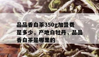 品品香白茶350g加盟费是多少，产地白牡丹，品品香白茶是哪里的