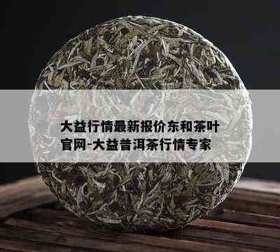 大益行情最新报价东和茶叶官网-大益普洱茶行情专家