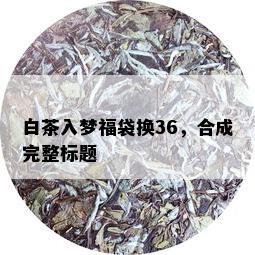 白茶入梦福袋换36，合成完整标题