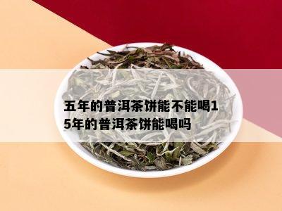 五年的普洱茶饼能不能喝15年的普洱茶饼能喝吗