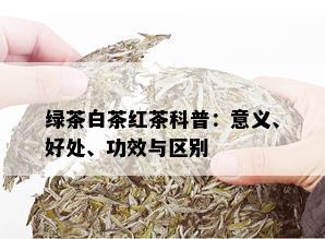 绿茶白茶红茶科普：意义、好处、功效与区别