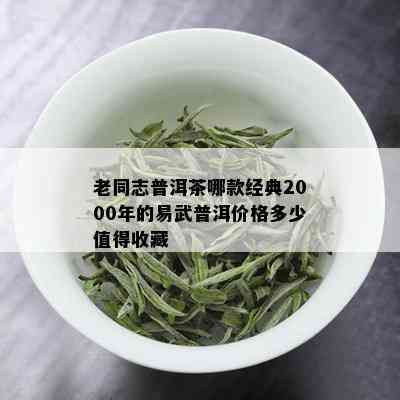 老同志普洱茶哪款经典2000年的易武普洱价格多少值得收藏