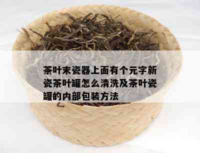 茶叶末瓷器上面有个元字新瓷茶叶罐怎么清洗及茶叶瓷罐的内部包装方法