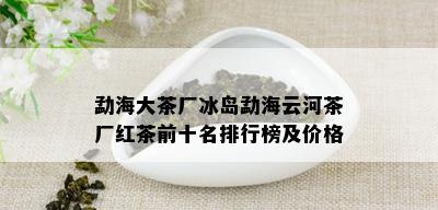 勐海大茶厂冰岛勐海云河茶厂红茶前十名排行榜及价格