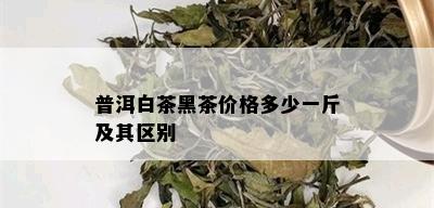 普洱白茶黑茶价格多少一斤及其区别