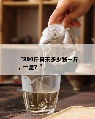 “800斤白茶多少钱一斤，一盒？”