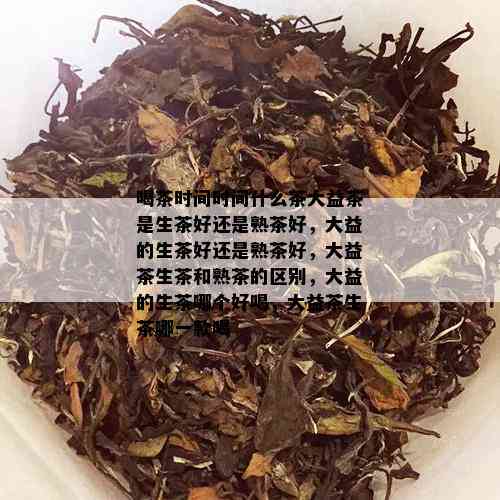 喝茶时间时间什么茶大益茶是生茶好还是熟茶好，大益的生茶好还是熟茶好，大益茶生茶和熟茶的区别，大益的生茶哪个好喝，大益茶生茶哪一款喝