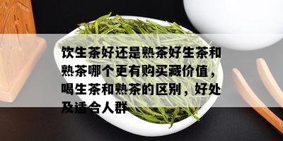 饮生茶好还是熟茶好生茶和熟茶哪个更有购买藏价值，喝生茶和熟茶的区别，好处及适合人群