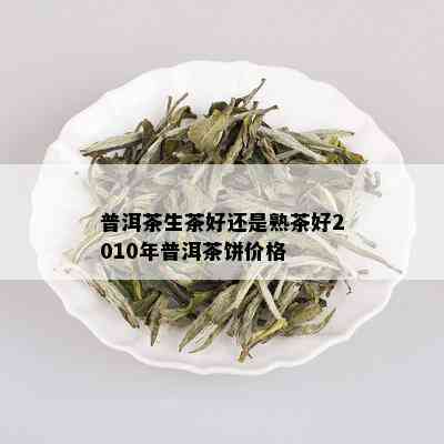 普洱茶生茶好还是熟茶好2010年普洱茶饼价格