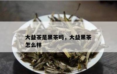 大益茶是黑茶吗，大益黑茶怎么样