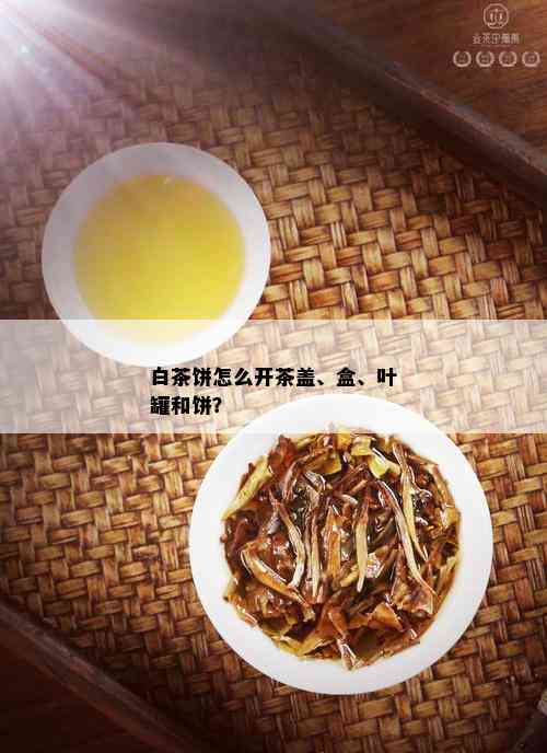 白茶饼怎么开茶盖、盒、叶罐和饼？