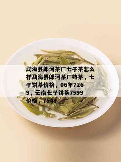 勐海县郎河茶厂七子茶怎么样勐海县郎河茶厂熟茶，七子饼茶价格，06年7269，云南七子饼茶7599价格，7549