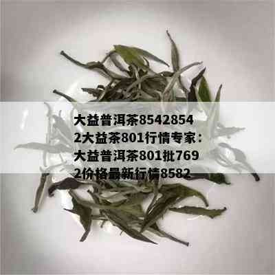 大益普洱茶85428542大益茶801行情专家：大益普洱茶801批7692价格最新行情8582