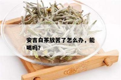 安吉白茶放苦了怎么办，能喝吗？