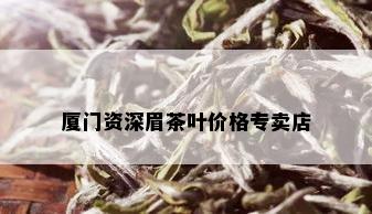 厦门资深眉茶叶价格专卖店