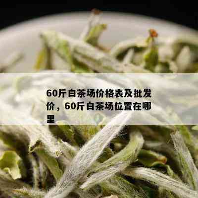 60斤白茶场价格表及批发价，60斤白茶场位置在哪里