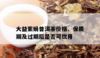 大益紫娟普洱茶价格、保质期及过期后是否可饮用