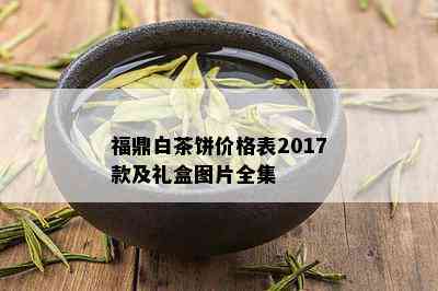 福鼎白茶饼价格表2017款及礼盒图片全集