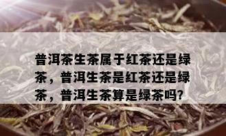 普洱茶生茶属于红茶还是绿茶，普洱生茶是红茶还是绿茶，普洱生茶算是绿茶吗？