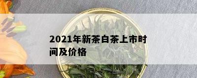 2021年新茶白茶上市时间及价格