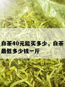 白茶40元能买多少，白茶更低多少钱一斤