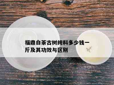 福鼎白茶古树纯料多少钱一斤及其功效与区别