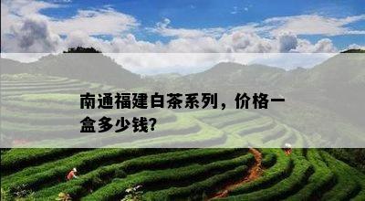 南通福建白茶系列，价格一盒多少钱？