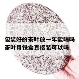 包装好的茶叶放一年能喝吗茶叶用铁盒直接装可以吗