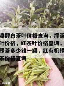 鼎醇白茶叶价格查询，绿茶叶价格，红茶叶价格查询，绿茶多少钱一罐，红有机绿茶价格查询