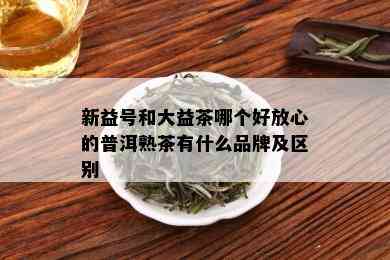 新益号和大益茶哪个好放心的普洱熟茶有什么品牌及区别