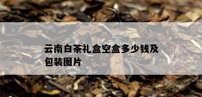 云南白茶礼盒空盒多少钱及包装图片