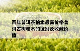 百年普洱茶拍卖更高价格普洱古树和木的区别及收藏价值