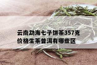 云南勐海七子饼茶357克价格生茶普洱有哪些区