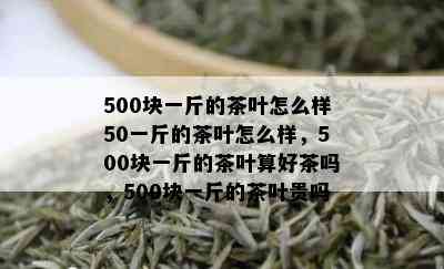 500块一斤的茶叶怎么样50一斤的茶叶怎么样，500块一斤的茶叶算好茶吗，500块一斤的茶叶贵吗