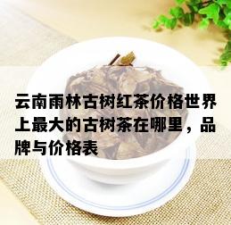 云南雨林古树红茶价格世界上更大的古树茶在哪里，品牌与价格表