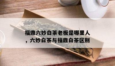 福鼎六妙白茶老板是哪里人，六妙白茶与福鼎白茶区别