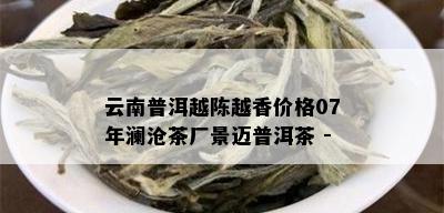 云南普洱越陈越香价格07年澜沧茶厂景迈普洱茶 -