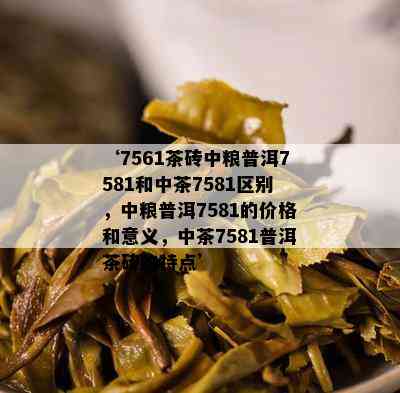 ‘7561茶砖中粮普洱7581和中茶7581区别，中粮普洱7581的价格和意义，中茶7581普洱茶砖的特点’