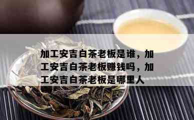 加工安吉白茶老板是谁，加工安吉白茶老板赚钱吗，加工安吉白茶老板是哪里人