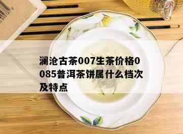 澜沧古茶007生茶价格0085普洱茶饼属什么档次及特点