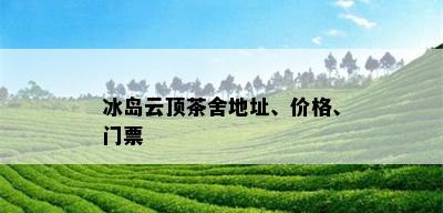 冰岛云顶茶舍地址、价格、门票