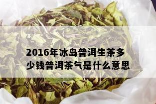 2016年冰岛普洱生茶多少钱普洱茶气是什么意思