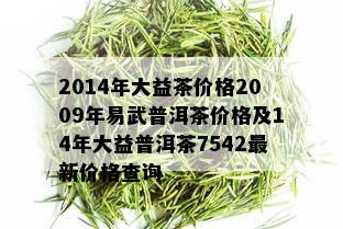 2014年大益茶价格2009年易武普洱茶价格及14年大益普洱茶7542最新价格查询