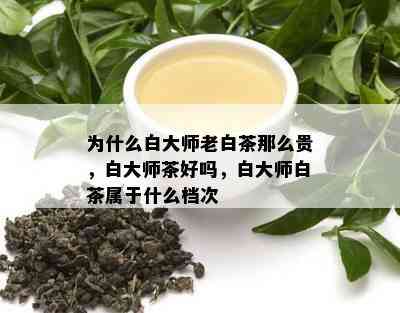 为什么白大师老白茶那么贵，白大师茶好吗，白大师白茶属于什么档次