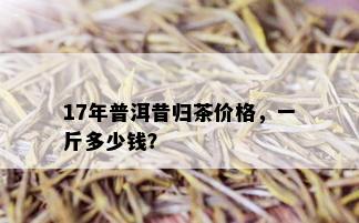 17年普洱昔归茶价格，一斤多少钱？