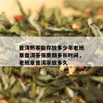 普洱熟茶能存放多少年老班章普洱茶保质期多长时间，老班章普洱茶放多久