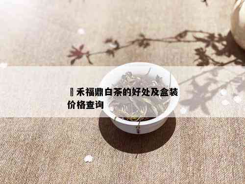 磻禾福鼎白茶的好处及盒装价格查询