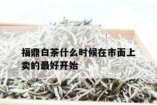 福鼎白茶什么时候在市面上卖的更好开始