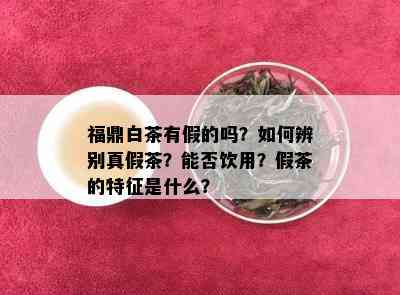 福鼎白茶有假的吗？如何辨别真假茶？能否饮用？假茶的特征是什么？