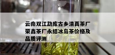 云南双江勐库古乡 *** 茶厂荣鑫茶厂永结冰岛茶价格及品质评测